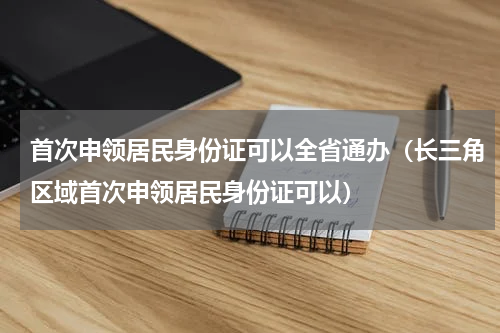首次申领居民身份证可以全省通办（长三角区域首次申领居民身份证可以）