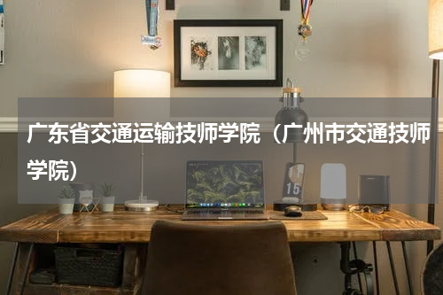 广东省交通运输技师学院（广州市交通技师学院）