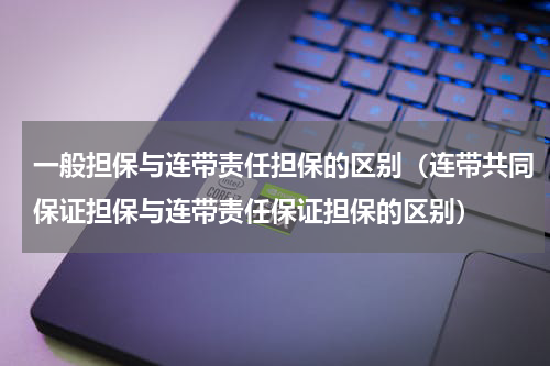 一般担保与连带责任担保的区别（连带共同保证担保与连带责任保证担保的区别）