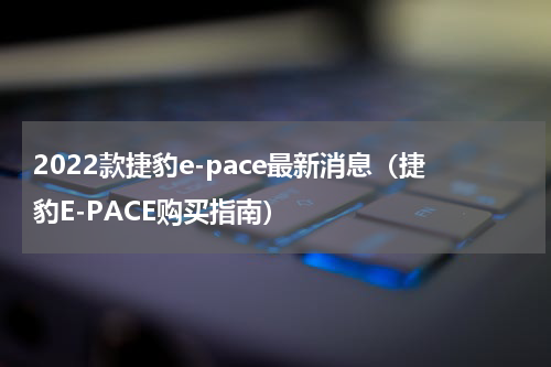 2022款捷豹e-pace最新消息（捷豹E-PACE购买指南）