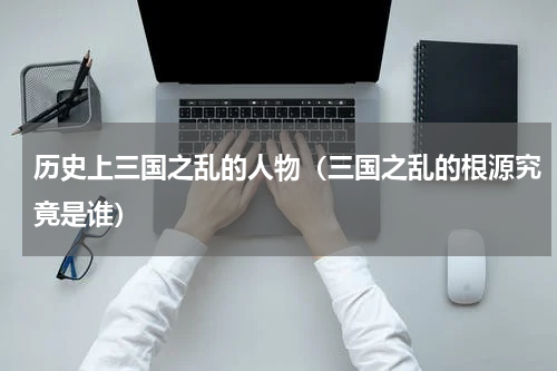 历史上三国之乱的人物（三国之乱的根源究竟是谁）