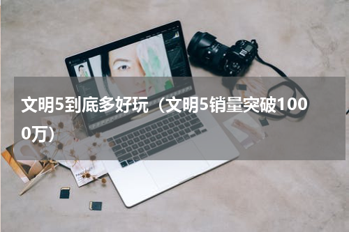 文明5到底多好玩（文明5销量突破1000万）