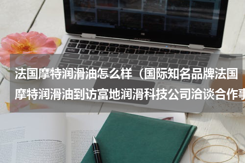 法国摩特润滑油怎么样（国际知名品牌法国摩特润滑油到访富地润滑科技公司洽谈合作事宜）