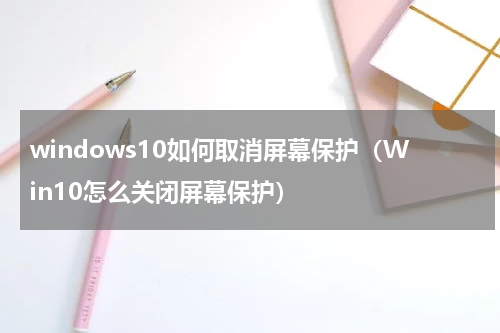 windows10如何取消屏幕保护（Win10怎么关闭屏幕保护）