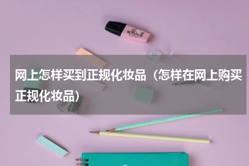 网上怎样买到正规化妆品（怎样在网上购买正规化妆品）