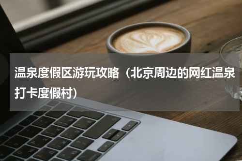 温泉度假区游玩攻略（北京周边的网红温泉打卡度假村）