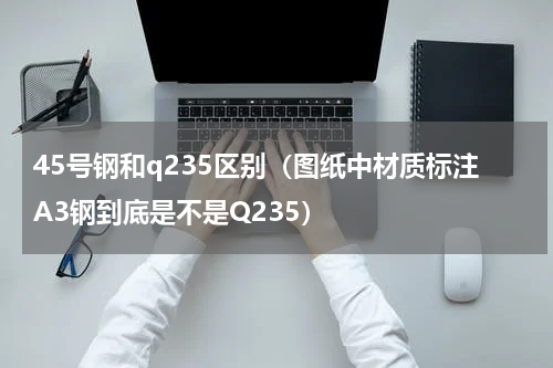 45号钢和q235区别（图纸中材质标注A3钢到底是不是Q235）
