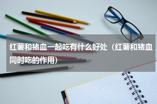 红薯和猪血一起吃有什么好处（红薯和猪血同时吃的作用）