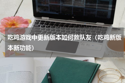 吃鸡游戏中更新版本如何救队友（吃鸡新版本新功能）