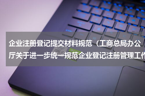 企业注册登记提交材料规范（工商总局办公厅关于进一步统一规范企业登记注册管理工作的通知）