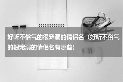 好听不俗气的很宠溺的情侣名（好听不俗气的很宠溺的情侣名有哪些）