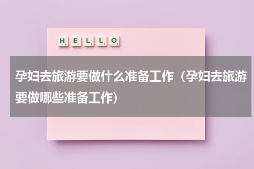 孕妇去旅游要做什么准备工作（孕妇去旅游要做哪些准备工作）