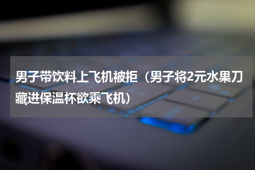 男子带饮料上飞机被拒（男子将2元水果刀藏进保温杯欲乘飞机）
