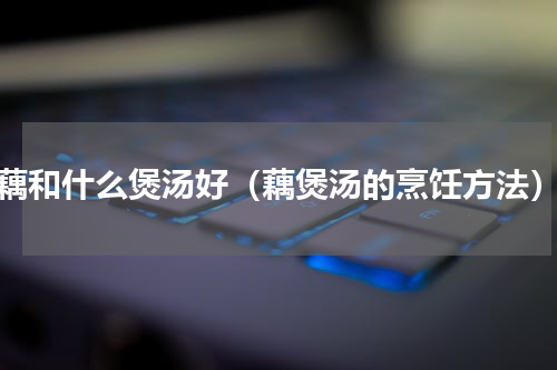 藕和什么煲汤好（藕煲汤的烹饪方法）