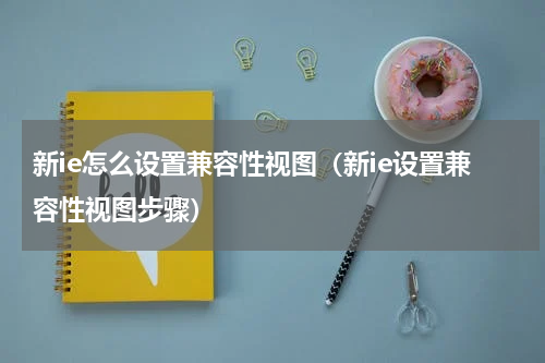新ie怎么设置兼容性视图（新ie设置兼容性视图步骤）