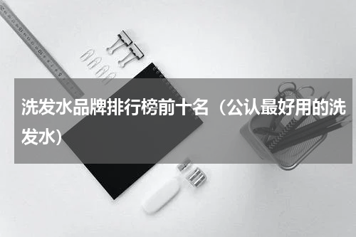 洗发水品牌排行榜前十名（公认最好用的洗发水）