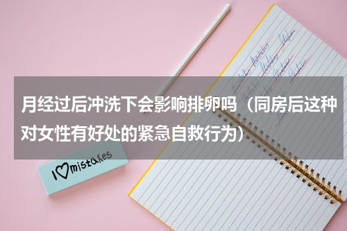 月经过后冲洗下会影响排卵吗（同房后这种对女性有好处的紧急自救行为）