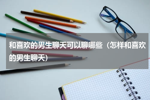 和喜欢的男生聊天可以聊哪些（怎样和喜欢的男生聊天）