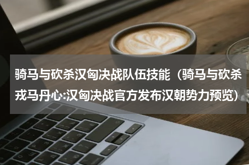 骑马与砍杀汉匈决战队伍技能（骑马与砍杀戎马丹心:汉匈决战官方发布汉朝势力预览）