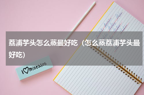 荔浦芋头怎么蒸最好吃（怎么蒸荔浦芋头最好吃）