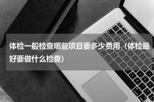 体检一般检查哪些项目要多少费用（体检最好要做什么检查）