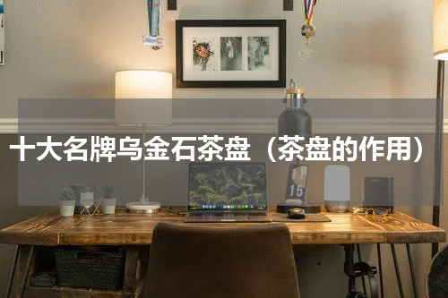 十大名牌乌金石茶盘（茶盘的作用）
