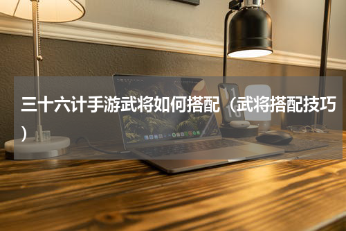 三十六计手游武将如何搭配（武将搭配技巧）