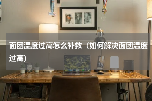 面团温度过高怎么补救（如何解决面团温度过高）