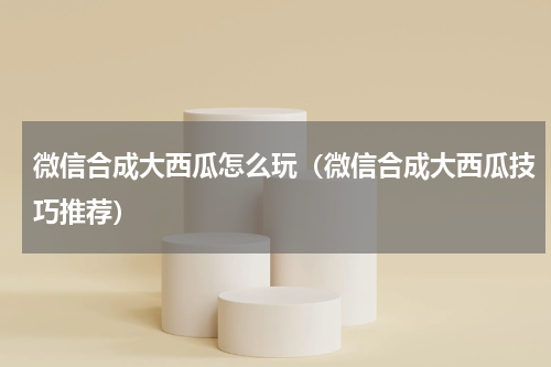 微信合成大西瓜怎么玩（微信合成大西瓜技巧推荐）