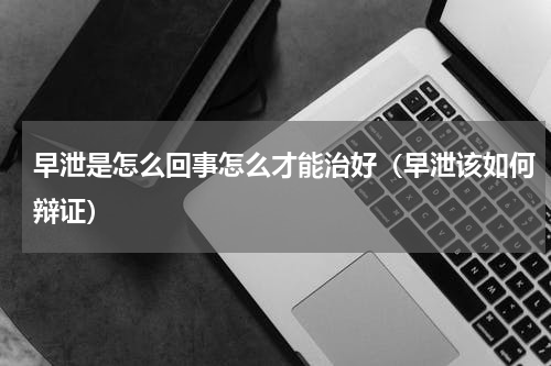 早泄是怎么回事怎么才能治好（早泄该如何辩证）
