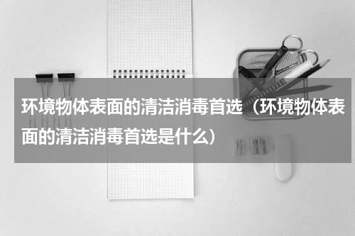 环境物体表面的清洁消毒首选（环境物体表面的清洁消毒首选是什么）