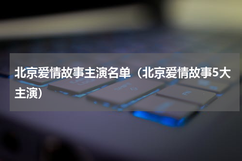 北京爱情故事主演名单（北京爱情故事5大主演）