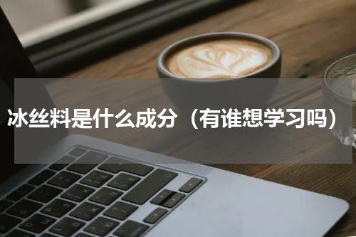 冰丝料是什么成分（有谁想学习吗）