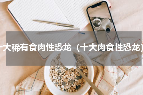十大稀有食肉性恐龙（十大肉食性恐龙）