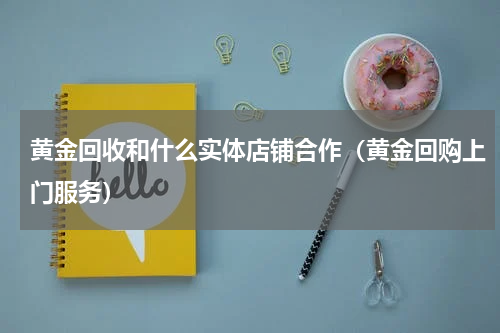 黄金回收和什么实体店铺合作（黄金回购上门服务）