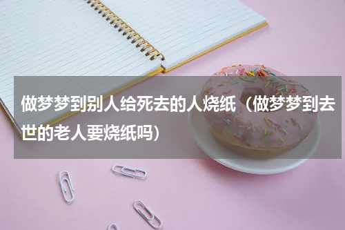 做梦梦到别人给死去的人烧纸（做梦梦到去世的老人要烧纸吗）