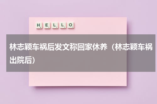 林志颖车祸后发文称回家休养（林志颖车祸出院后）