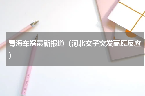 青海车祸最新报道（河北女子突发高原反应）