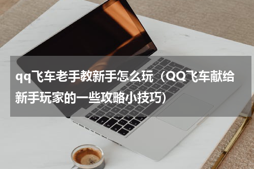 qq飞车老手教新手怎么玩（QQ飞车献给新手玩家的一些攻略小技巧）