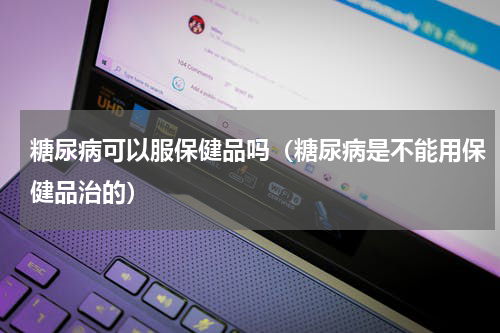 糖尿病可以服保健品吗（糖尿病是不能用保健品治的）