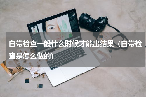 白带检查一般什么时候才能出结果（白带检查是怎么做的）