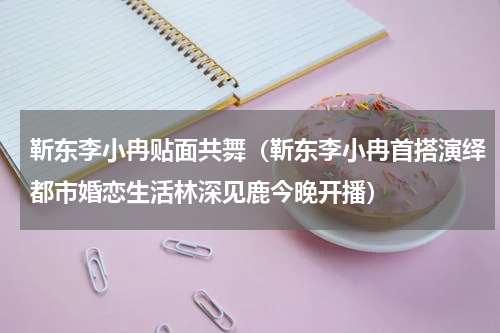 靳东李小冉贴面共舞（靳东李小冉首搭演绎都市婚恋生活林深见鹿今晚开播）