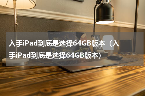 入手iPad到底是选择64GB版本（入手iPad到底是选择64GB版本）