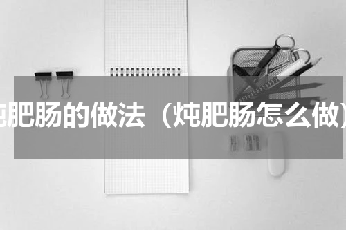 炖肥肠的做法（炖肥肠怎么做）