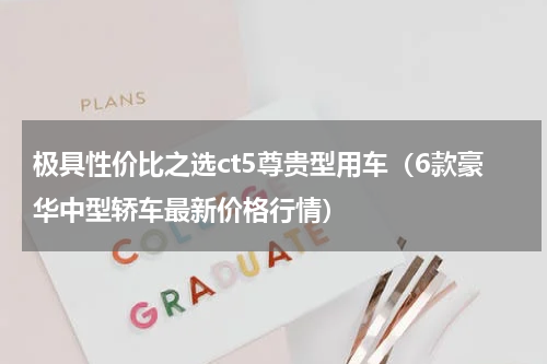 极具性价比之选ct5尊贵型用车（6款豪华中型轿车最新价格行情）