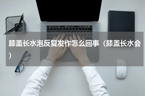 膝盖长水泡反复发作怎么回事（膝盖长水会）