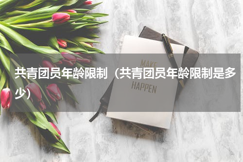 共青团员年龄限制（共青团员年龄限制是多少）