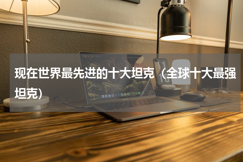 现在世界最先进的十大坦克（全球十大最强坦克）
