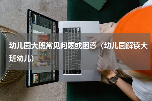 幼儿园大班常见问题或困惑（幼儿园解读大班幼儿）