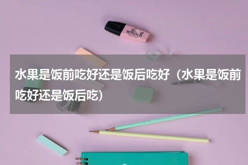 水果是饭前吃好还是饭后吃好（水果是饭前吃好还是饭后吃）